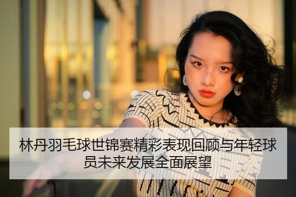 林丹羽毛球世锦赛精彩表现回顾与年轻球员未来发展全面展望 - JIUYOU